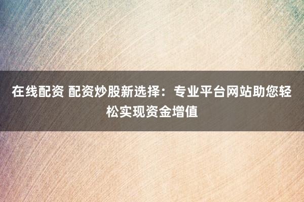 在线配资 配资炒股新选择：专业平台网站助您轻松实现资金增值