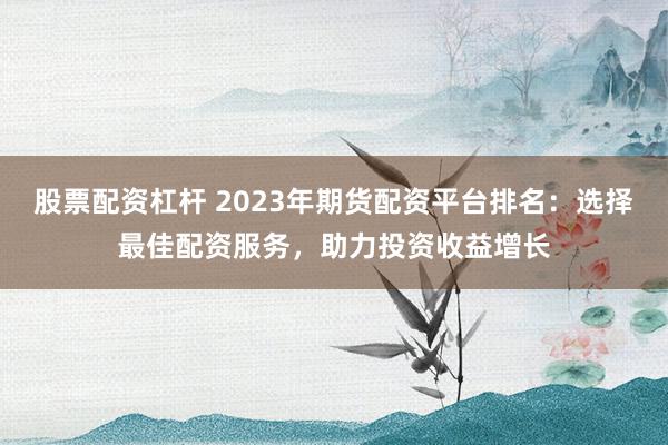 股票配资杠杆 2023年期货配资平台排名：选择最佳配资服务，助力投资收益增长