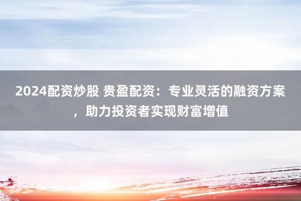 2024配资炒股 贵盈配资：专业灵活的融资方案，助力投资者实现财富增值
