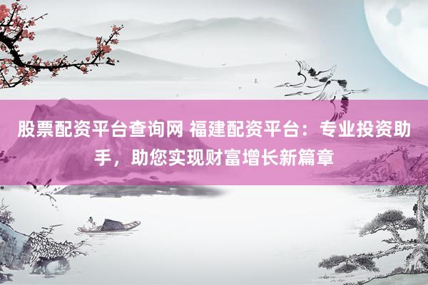 股票配资平台查询网 福建配资平台：专业投资助手，助您实现财富增长新篇章
