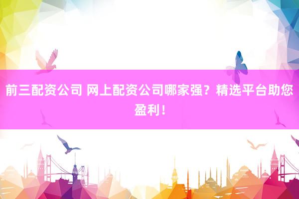 前三配资公司 网上配资公司哪家强？精选平台助您盈利！