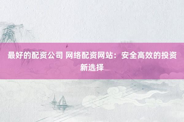 最好的配资公司 网络配资网站：安全高效的投资新选择