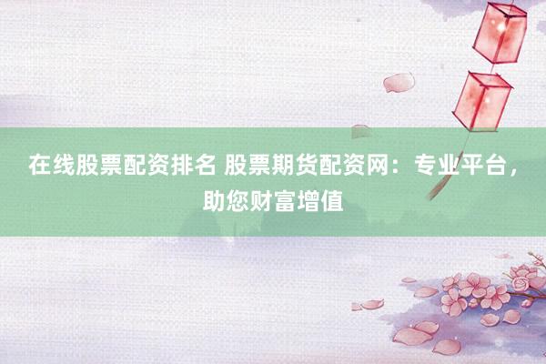 在线股票配资排名 股票期货配资网：专业平台，助您财富增值