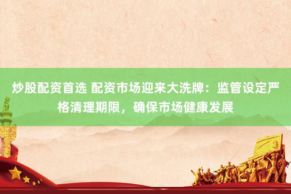炒股配资首选 配资市场迎来大洗牌：监管设定严格清理期限，确保市场健康发展