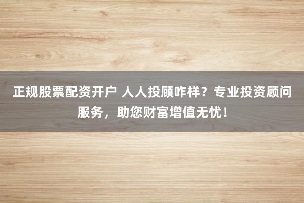 正规股票配资开户 人人投顾咋样？专业投资顾问服务，助您财富增值无忧！
