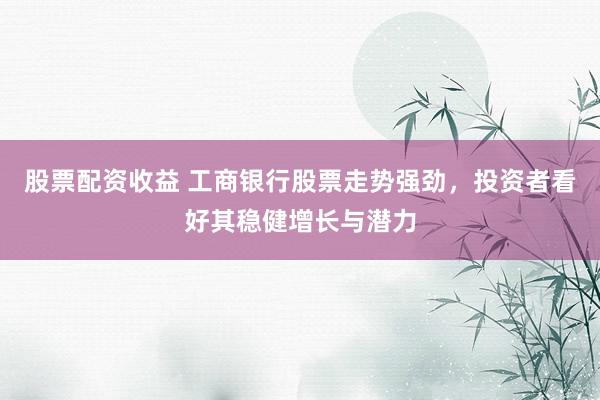 股票配资收益 工商银行股票走势强劲，投资者看好其稳健增长与潜力