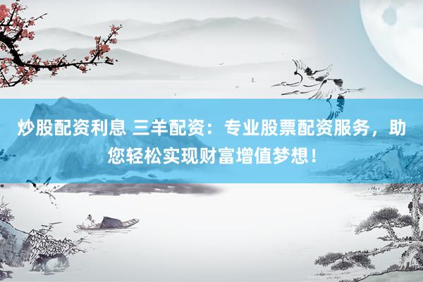 炒股配资利息 三羊配资：专业股票配资服务，助您轻松实现财富增值梦想！