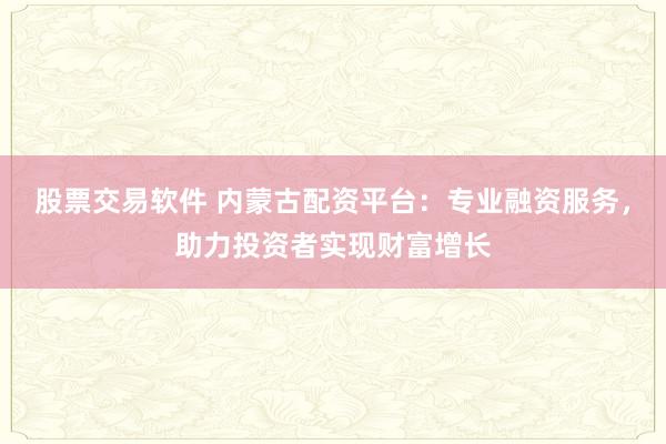 股票交易软件 内蒙古配资平台：专业融资服务，助力投资者实现财富增长