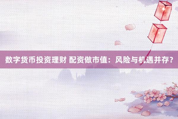 数字货币投资理财 配资做市值：风险与机遇并存？