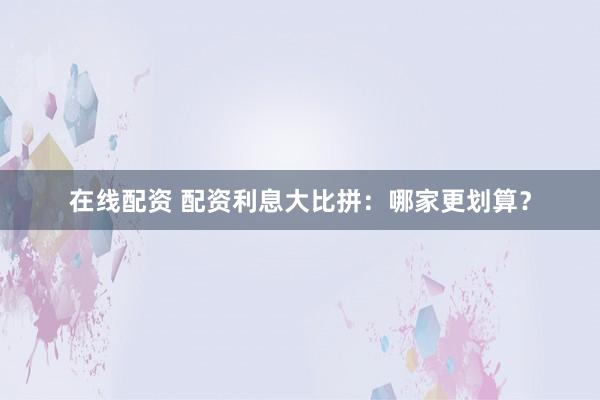 在线配资 配资利息大比拼：哪家更划算？