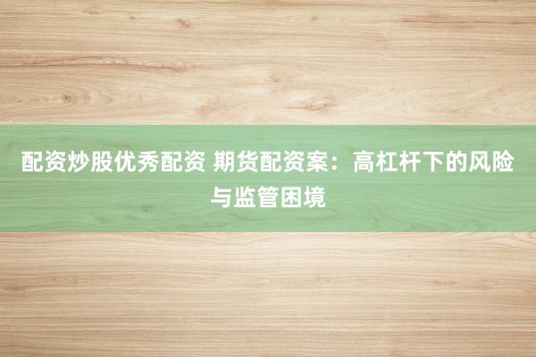 配资炒股优秀配资 期货配资案：高杠杆下的风险与监管困境