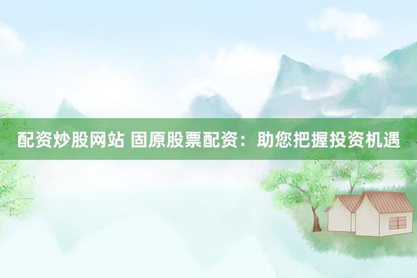 配资炒股网站 固原股票配资：助您把握投资机遇