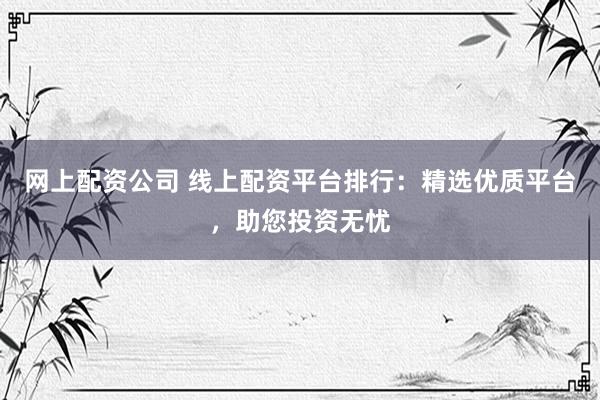 网上配资公司 线上配资平台排行：精选优质平台，助您投资无忧
