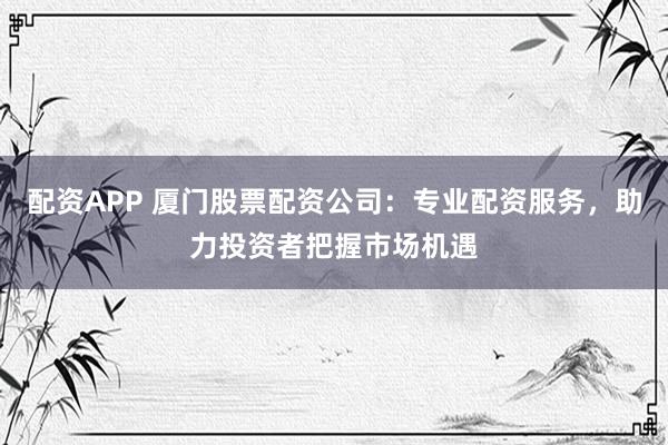 配资APP 厦门股票配资公司：专业配资服务，助力投资者把握市场机遇