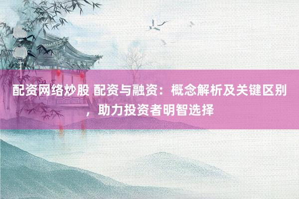 配资网络炒股 配资与融资：概念解析及关键区别，助力投资者明智选择