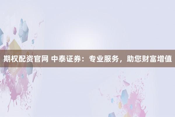 期权配资官网 中泰证券：专业服务，助您财富增值
