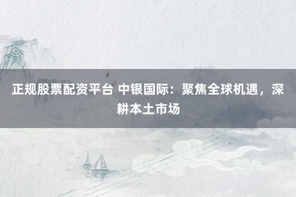 正规股票配资平台 中银国际：聚焦全球机遇，深耕本土市场