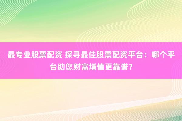 最专业股票配资 探寻最佳股票配资平台：哪个平台助您财富增值更靠谱？