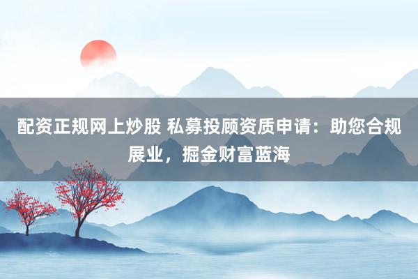 配资正规网上炒股 私募投顾资质申请：助您合规展业，掘金财富蓝海