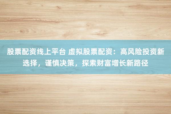 股票配资线上平台 虚拟股票配资：高风险投资新选择，谨慎决策，探索财富增长新路径