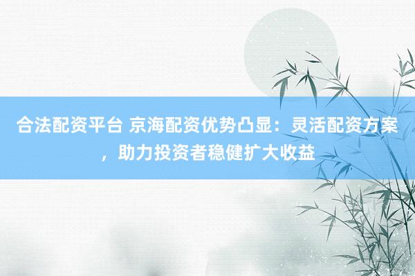 合法配资平台 京海配资优势凸显：灵活配资方案，助力投资者稳健扩大收益