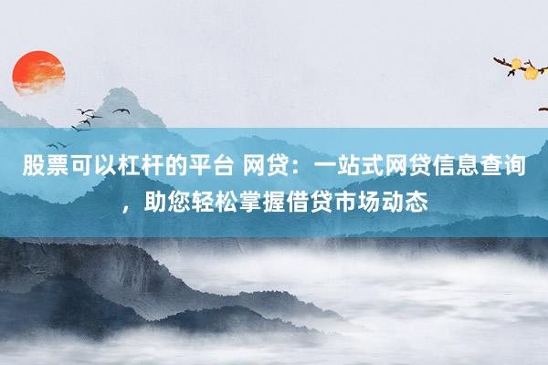 股票可以杠杆的平台 网贷：一站式网贷信息查询，助您轻松掌握借贷市场动态