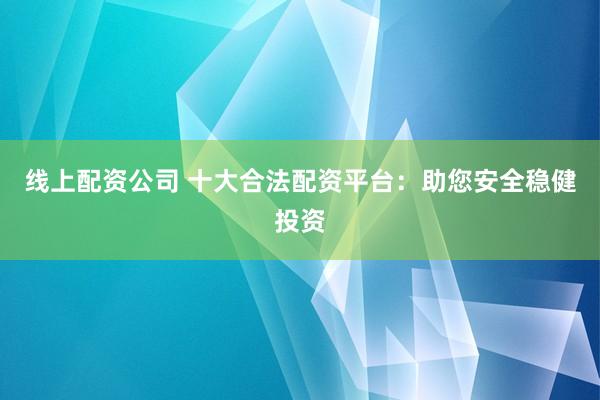 线上配资公司 十大合法配资平台：助您安全稳健投资