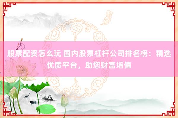 股票配资怎么玩 国内股票杠杆公司排名榜：精选优质平台，助您财富增值