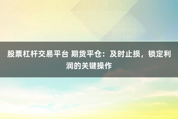 股票杠杆交易平台 期货平仓：及时止损，锁定利润的关键操作