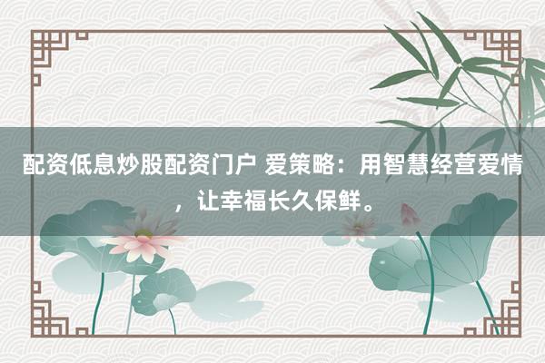 配资低息炒股配资门户 爱策略：用智慧经营爱情，让幸福长久保鲜。