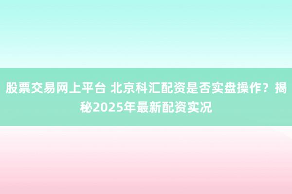 股票交易网上平台 北京科汇配资是否实盘操作？揭秘2025年最新配资实况