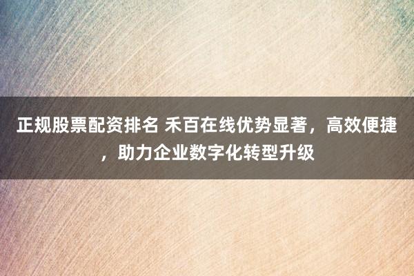 正规股票配资排名 禾百在线优势显著，高效便捷，助力企业数字化转型升级