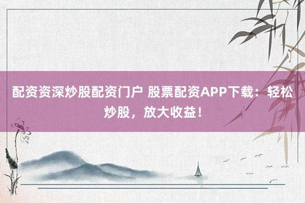 配资资深炒股配资门户 股票配资APP下载：轻松炒股，放大收益！