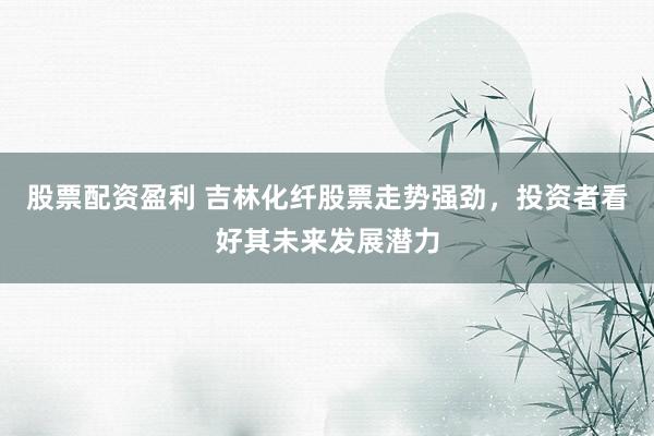 股票配资盈利 吉林化纤股票走势强劲，投资者看好其未来发展潜力