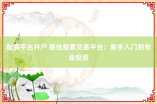 配资平台开户 最佳股票交易平台：新手入门到专业投资