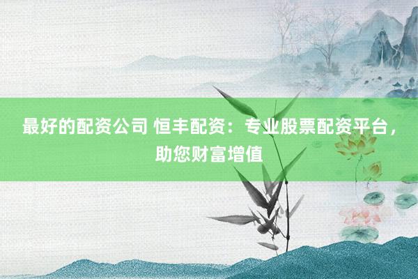 最好的配资公司 恒丰配资：专业股票配资平台，助您财富增值
