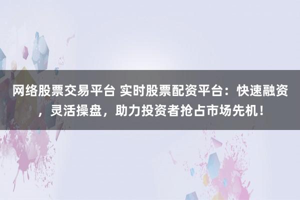 网络股票交易平台 实时股票配资平台：快速融资，灵活操盘，助力投资者抢占市场先机！