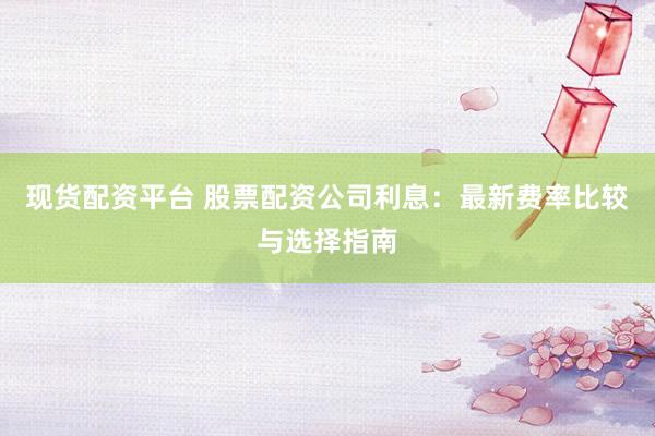 现货配资平台 股票配资公司利息：最新费率比较与选择指南