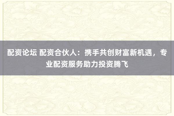 配资论坛 配资合伙人：携手共创财富新机遇，专业配资服务助力投资腾飞