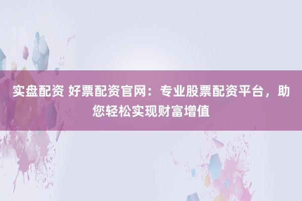 实盘配资 好票配资官网：专业股票配资平台，助您轻松实现财富增值