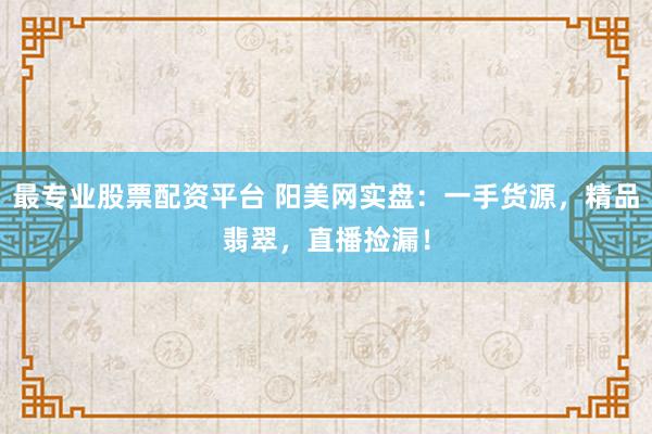最专业股票配资平台 阳美网实盘：一手货源，精品翡翠，直播捡漏！