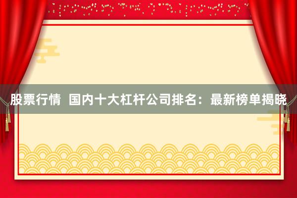 股票行情  国内十大杠杆公司排名：最新榜单揭晓