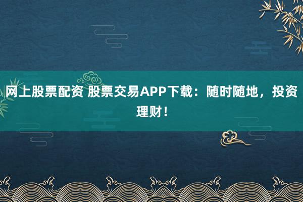 网上股票配资 股票交易APP下载：随时随地，投资理财！