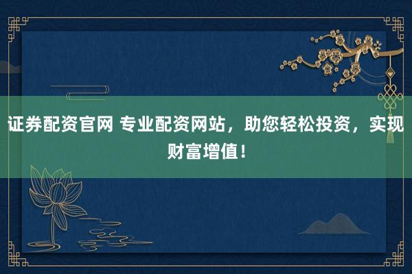 证券配资官网 专业配资网站，助您轻松投资，实现财富增值！