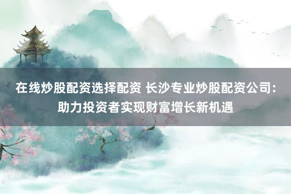 在线炒股配资选择配资 长沙专业炒股配资公司：助力投资者实现财富增长新机遇