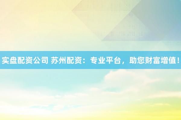 实盘配资公司 苏州配资：专业平台，助您财富增值！