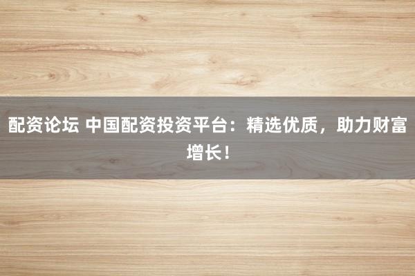 配资论坛 中国配资投资平台：精选优质，助力财富增长！