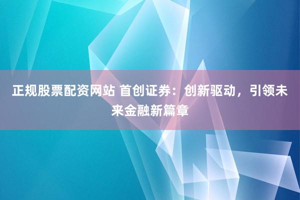 正规股票配资网站 首创证券：创新驱动，引领未来金融新篇章