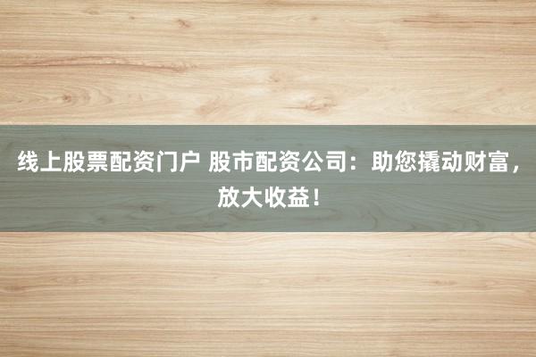 线上股票配资门户 股市配资公司：助您撬动财富，放大收益！