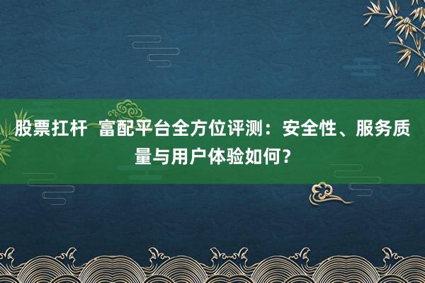 股票扛杆  富配平台全方位评测：安全性、服务质量与用户体验如何？